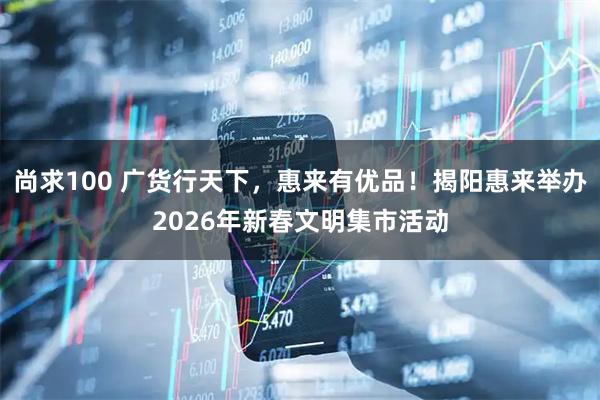 尚求100 广货行天下，惠来有优品！揭阳惠来举办2026年新春文明集市活动