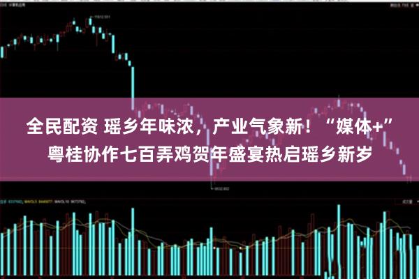 全民配资 瑶乡年味浓，产业气象新！“媒体+”粤桂协作七百弄鸡贺年盛宴热启瑶乡新岁