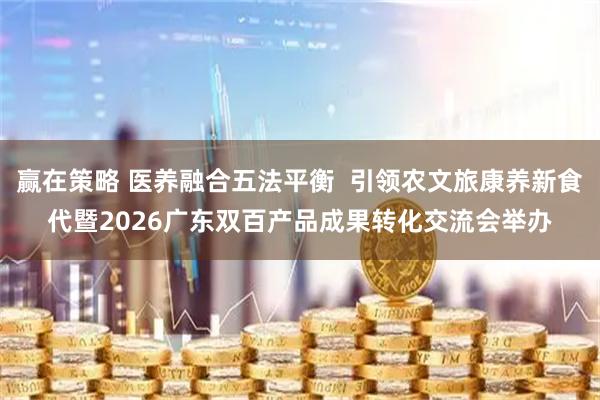 赢在策略 医养融合五法平衡  引领农文旅康养新食代暨2026广东双百产品成果转化交流会举办