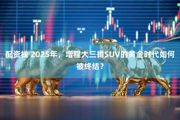 配资栈 2025年，增程大三排SUV的黄金时代如何被终结？