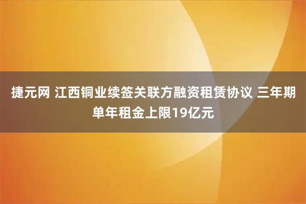 捷元网 江西铜业续签关联方融资租赁协议 三年期单年租金上限19亿元