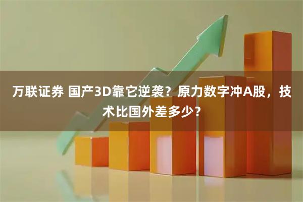 万联证券 国产3D靠它逆袭？原力数字冲A股，技术比国外差多少？