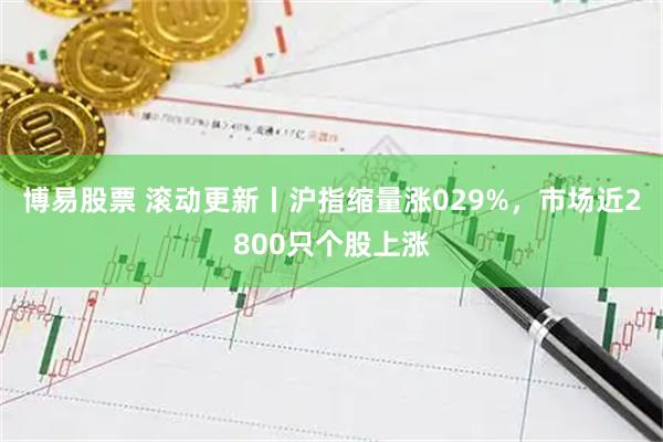 博易股票 滚动更新丨沪指缩量涨029%，市场近2800只个股上涨