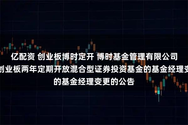 亿配资 创业板博时定开 博时基金管理有限公司关于博时创业板两年定期开放混合型证券投资基金的基金经理变更的公告