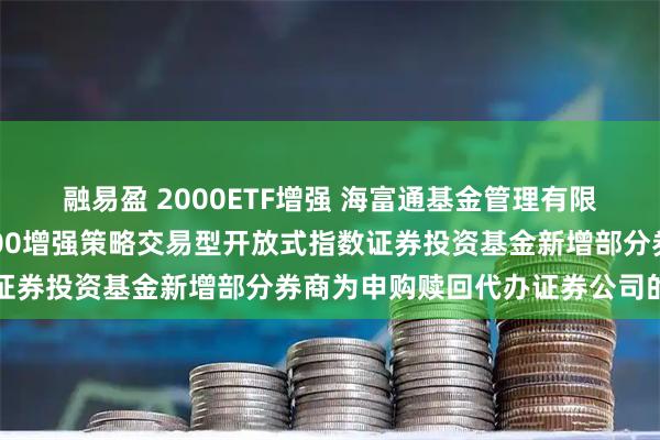 融易盈 2000ETF增强 海富通基金管理有限公司关于海富通中证2000增强策略交易型开放式指数证券投资基金新增部分券商为申购赎回代办证券公司的公告