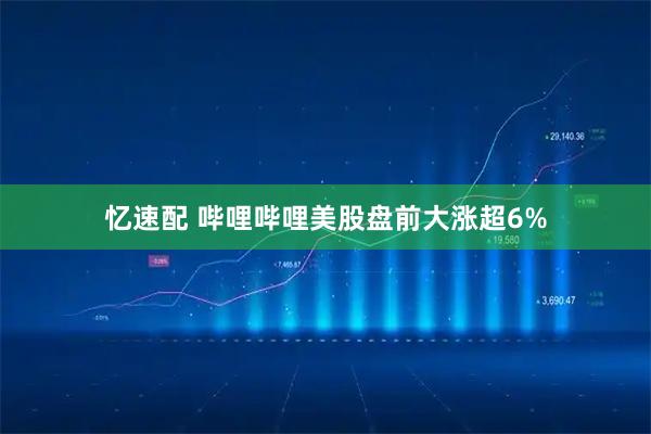忆速配 哔哩哔哩美股盘前大涨超6%