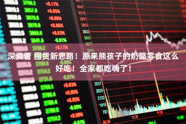 深资管 囤货新思路！原来熊孩子的奶酪零食这么好吃！全家都吃嗨了！