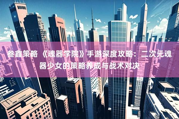 叁鑫策略 《魂器学院》手游深度攻略：二次元魂器少女的策略养成与战术对决