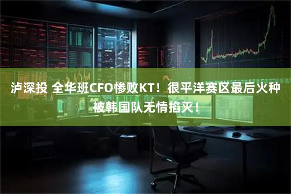 泸深投 全华班CFO惨败KT！很平洋赛区最后火种被韩国队无情掐灭！