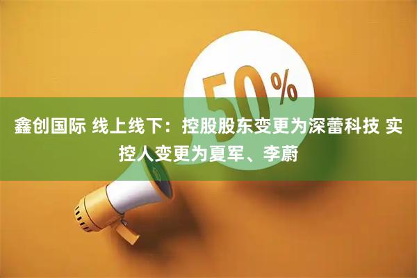 鑫创国际 线上线下：控股股东变更为深蕾科技 实控人变更为夏军、李蔚