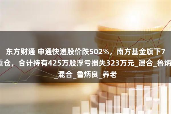 东方财通 申通快递股价跌502%，南方基金旗下7只基金重仓，合计持有425万股浮亏损失323万元_混合_鲁炳良_养老