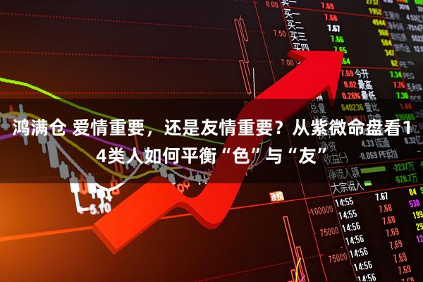 鸿满仓 爱情重要，还是友情重要？从紫微命盘看14类人如何平衡“色”与“友”