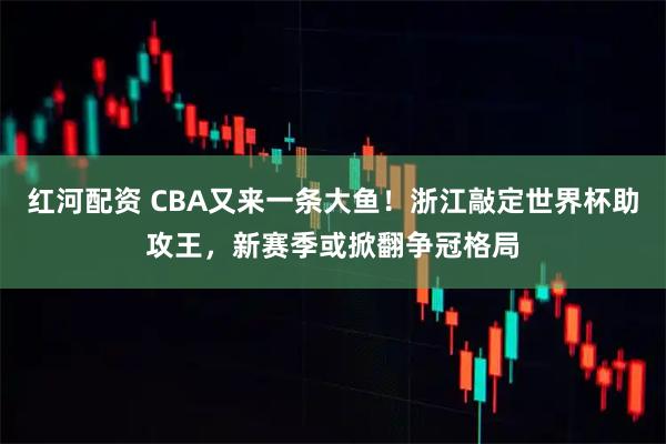 红河配资 CBA又来一条大鱼!浙江敲定世界杯助攻王,新赛季或掀翻争冠格局