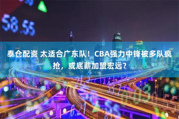 泰仓配资 太适合广东队！CBA强力中锋被多队疯抢，或底薪加盟宏远？