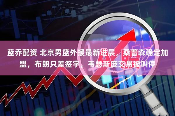 蓝乔配资 北京男篮外援最新进展,桑普森确定加盟,布朗只差签字,韦瑟斯庞交易被叫停